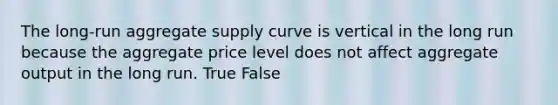 The long-run aggregate supply curve is vertical in the long run because the aggregate price level does not affect aggregate output in the long run. True False