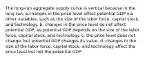 The long-run aggregate supply curve is vertical because in the long run, a.changes in the price level affect potential GDP via other variables, such as the size of the labor force, capital stock, and technology. b. changes in the price level do not affect potential GDP, as potential GDP depends on the size of the labor force, capital stock, and technology. c. the price level does not change, but potential GDP changes its value. d. changes in the size of the labor force, capital stock, and technology affect the price level but not the potential GDP.