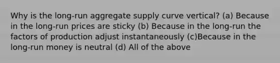 Why is the long-run aggregate supply curve vertical? (a) Because in the long-run prices are sticky (b) Because in the long-run the factors of production adjust instantaneously (c)Because in the long-run money is neutral (d) All of the above