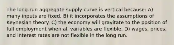 The long-run aggregate supply curve is vertical because: A) many inputs are fixed. B) it incorporates the assumptions of Keynesian theory. C) the economy will gravitate to the position of full employment when all variables are flexible. D) wages, prices, and interest rates are not flexible in the long run.