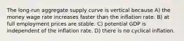 The long-run aggregate supply curve is vertical because A) the money wage rate increases faster than the inflation rate. B) at full employment prices are stable. C) potential GDP is independent of the inflation rate. D) there is no cyclical inflation.