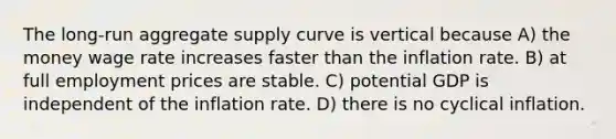 The long-run aggregate supply curve is vertical because A) the money wage rate increases faster than the inflation rate. B) at full employment prices are stable. C) potential GDP is independent of the inflation rate. D) there is no cyclical inflation.