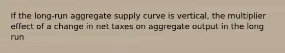 If the long-run aggregate supply curve is vertical, the multiplier effect of a change in net taxes on aggregate output in the long run