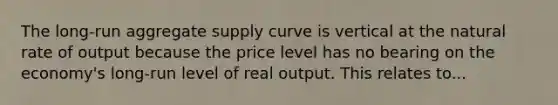 The long-run aggregate supply curve is vertical at the natural rate of output because the price level has no bearing on the economy's long-run level of real output. This relates to...