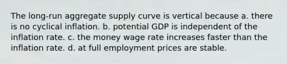 The long-run aggregate supply curve is vertical because a. there is no cyclical inflation. b. potential GDP is independent of the inflation rate. c. the money wage rate increases faster than the inflation rate. d. at full employment prices are stable.