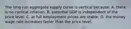 The long-run aggregate supply curve is vertical because: A. there is no cyclical inflation. B. potential GDP is independent of the price level. C. at full employment prices are stable. D. the money wage rate increases faster than the price level.