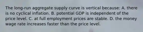 The long-run aggregate supply curve is vertical because: A. there is no cyclical inflation. B. potential GDP is independent of the price level. C. at full employment prices are stable. D. the money wage rate increases faster than the price level.