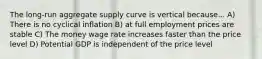 The long-run aggregate supply curve is vertical because... A) There is no cyclical inflation B) at full employment prices are stable C) The money wage rate increases faster than the price level D) Potential GDP is independent of the price level