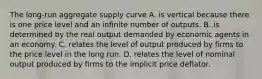 The long-run aggregate supply curve A. is vertical because there is one price level and an infinite number of outputs. B. is determined by the real output demanded by economic agents in an economy. C. relates the level of output produced by firms to the price level in the long run. D. relates the level of nominal output produced by firms to the implicit price deflator.