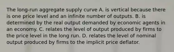 The long-run aggregate supply curve A. is vertical because there is one price level and an infinite number of outputs. B. is determined by the real output demanded by economic agents in an economy. C. relates the level of output produced by firms to the price level in the long run. D. relates the level of nominal output produced by firms to the implicit price deflator.