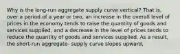 Why is the long-run aggregate supply curve vertical? That is, over a period of a year or two, an increase in the overall level of prices in the economy tends to raise the quantity of goods and services supplied, and a decrease in the level of prices tends to reduce the quantity of goods and services supplied. As a result, the short-run aggregate- supply curve slopes upward,