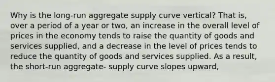 Why is the long-run aggregate supply curve vertical? That is, over a period of a year or two, an increase in the overall level of prices in the economy tends to raise the quantity of goods and services supplied, and a decrease in the level of prices tends to reduce the quantity of goods and services supplied. As a result, the short-run aggregate- supply curve slopes upward,