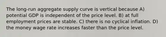 The long-run aggregate supply curve is vertical because A) potential GDP is independent of the price level. B) at full employment prices are stable. C) there is no cyclical inflation. D) the money wage rate increases faster than the price level.