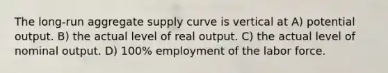 The long-run aggregate supply curve is vertical at A) potential output. B) the actual level of real output. C) the actual level of nominal output. D) 100% employment of the labor force.