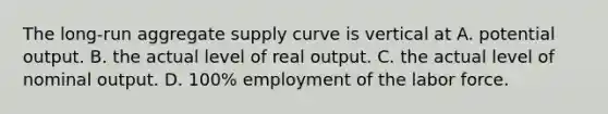 The long-run aggregate supply curve is vertical at A. potential output. B. the actual level of real output. C. the actual level of nominal output. D. 100% employment of the labor force.