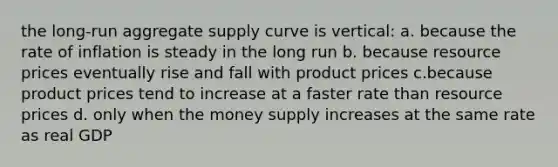 the long-run aggregate supply curve is vertical: a. because the rate of inflation is steady in the long run b. because resource prices eventually rise and fall with product prices c.because product prices tend to increase at a faster rate than resource prices d. only when the money supply increases at the same rate as real GDP