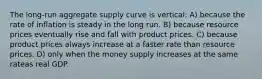 The long-run aggregate supply curve is vertical: A) because the rate of inflation is steady in the long run. B) because resource prices eventually rise and fall with product prices. C) because product prices always increase at a faster rate than resource prices. D) only when the money supply increases at the same rateas real GDP.