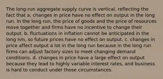 The long-run aggregate supply curve is vertical, reflecting the fact that a. changes in price have no effect on output in the long run. In the long run, the price of goods and the price of resources move together and firms have no incentive to change their output. b. fluctuations in inflation cannot be anticipated in the long nm, so future prices have no effect on output. c. changes in price affect output a lot in the long run because in the long run firms can adjust factory sizes to meet changing demand conditions. d. changes in price have a large effect on output because they lead to highly variable interest rates, and business is hard to conduct under those circumstances.