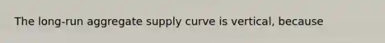 The long-run aggregate supply curve is vertical, because