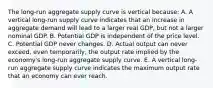 The long-run aggregate supply curve is vertical because: A. A vertical long-run supply curve indicates that an increase in aggregate demand will lead to a larger real GDP, but not a larger nominal GDP. B. Potential GDP is independent of the price level. C. Potential GDP never changes. D. Actual output can never exceed, even temporarily, the output rate implied by the economy's long-run aggregate supply curve. E. A vertical long-run aggregate supply curve indicates the maximum output rate that an economy can ever reach.