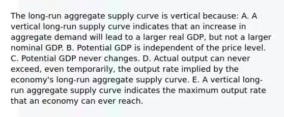 The long-run aggregate supply curve is vertical because: A. A vertical long-run supply curve indicates that an increase in aggregate demand will lead to a larger real GDP, but not a larger nominal GDP. B. Potential GDP is independent of the price level. C. Potential GDP never changes. D. Actual output can never exceed, even temporarily, the output rate implied by the economy's long-run aggregate supply curve. E. A vertical long-run aggregate supply curve indicates the maximum output rate that an economy can ever reach.