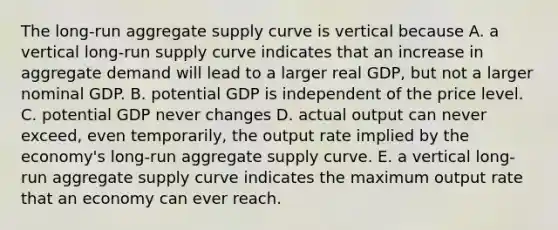 The long-run aggregate supply curve is vertical because A. a vertical long-run supply curve indicates that an increase in aggregate demand will lead to a larger real GDP, but not a larger nominal GDP. B. potential GDP is independent of the price level. C. potential GDP never changes D. actual output can never exceed, even temporarily, the output rate implied by the economy's long-run aggregate supply curve. E. a vertical long-run aggregate supply curve indicates the maximum output rate that an economy can ever reach.