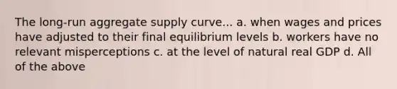 The long-run aggregate supply curve... a. when wages and prices have adjusted to their final equilibrium levels b. workers have no relevant misperceptions c. at the level of natural real GDP d. All of the above