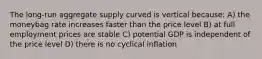 The long-run aggregate supply curved is vertical because: A) the moneybag rate increases faster than the price level B) at full employment prices are stable C) potential GDP is independent of the price level D) there is no cyclical inflation