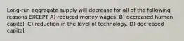 Long-run aggregate supply will decrease for all of the following reasons EXCEPT A) reduced money wages. B) decreased human capital. C) reduction in the level of technology. D) decreased capital.