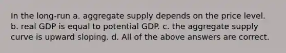 In the long-run a. aggregate supply depends on the price level. b. real GDP is equal to potential GDP. c. the aggregate supply curve is upward sloping. d. All of the above answers are correct.