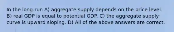 In the long-run A) aggregate supply depends on the price level. B) real GDP is equal to potential GDP. C) the aggregate supply curve is upward sloping. D) All of the above answers are correct.