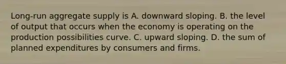 Long-run aggregate supply is A. downward sloping. B. the level of output that occurs when the economy is operating on the production possibilities curve. C. upward sloping. D. the sum of planned expenditures by consumers and firms.