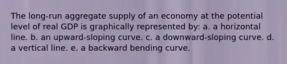 The long-run aggregate supply of an economy at the potential level of real GDP is graphically represented by: a. a horizontal line. b. an upward-sloping curve. c. a downward-sloping curve. d. a vertical line. e. a backward bending curve.