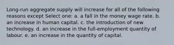 Long-run aggregate supply will increase for all of the following reasons except Select one: a. a fall in the money wage rate. b. an increase in human capital. c. the introduction of new technology. d. an increase in the full-employment quantity of labour. e. an increase in the quantity of capital.