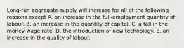 Long-run aggregate supply will increase for all of the following reasons except A. an increase in the full-employment quantity of labour. B. an increase in the quantity of capital. C. a fall in the money wage rate. D. the introduction of new technology. E. an increase in the quality of labour.