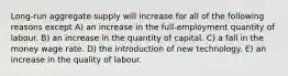 Long-run aggregate supply will increase for all of the following reasons except A) an increase in the full-employment quantity of labour. B) an increase in the quantity of capital. C) a fall in the money wage rate. D) the introduction of new technology. E) an increase in the quality of labour.