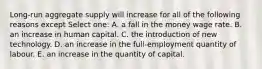 Long-run aggregate supply will increase for all of the following reasons except Select one: A. a fall in the money wage rate. B. an increase in human capital. C. the introduction of new technology. D. an increase in the full-employment quantity of labour. E. an increase in the quantity of capital.