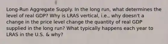 Long-Run Aggregate Supply. In the long run, what determines the level of real GDP? Why is LRAS vertical, i.e., why doesn't a change in the price level change the quantity of real GDP supplied in the long run? What typically happens each year to LRAS in the U.S. & why?