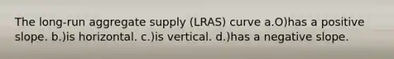 The long-run aggregate supply (LRAS) curve a.O)has a positive slope. b.)is horizontal. c.)is vertical. d.)has a negative slope.