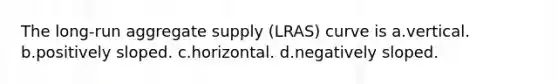 The long-run aggregate supply (LRAS) curve is a.vertical. b.positively sloped. c.horizontal. d.negatively sloped.