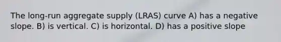 The long-run aggregate supply (LRAS) curve A) has a negative slope. B) is vertical. C) is horizontal. D) has a positive slope