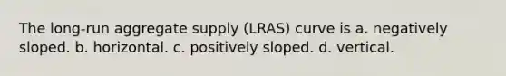 The long-run aggregate supply (LRAS) curve is a. negatively sloped. b. horizontal. c. positively sloped. d. vertical.