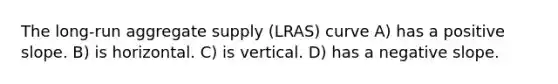 The long-run aggregate supply (LRAS) curve A) has a positive slope. B) is horizontal. C) is vertical. D) has a negative slope.