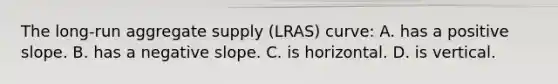 The long-run aggregate supply (LRAS) curve: A. has a positive slope. B. has a negative slope. C. is horizontal. D. is vertical.