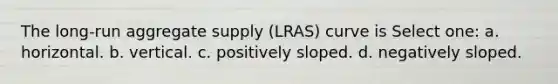 The long-run aggregate supply (LRAS) curve is Select one: a. horizontal. b. vertical. c. positively sloped. d. negatively sloped.