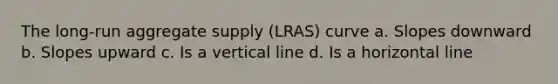 The long-run aggregate supply (LRAS) curve a. Slopes downward b. Slopes upward c. Is a vertical line d. Is a horizontal line