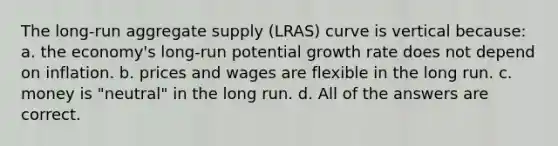 The long-run aggregate supply (LRAS) curve is vertical because: a. the economy's long-run potential growth rate does not depend on inflation. b. prices and wages are flexible in the long run. c. money is "neutral" in the long run. d. All of the answers are correct.