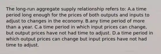 ​The long-run aggregate supply relationship refers to: ​A.a time period long enough for the prices of both outputs and inputs to adjust to changes in the economy. B.​any time period of more than a year. C.​a time period in which input prices can change, but output prices have not had time to adjust. D.​a time period in which output prices can change but input prices have not had time to adjust.