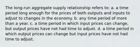 The long-run aggregate supply relationship refers to: a. a time period long enough for the prices of both outputs and inputs to adjust to changes in the economy. b. any time period of more than a year. c. a time period in which input prices can change, but output prices have not had time to adjust. d. a time period in which output prices can change but input prices have not had time to adjust.