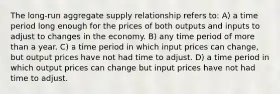 ​The long-run aggregate supply relationship refers to: ​A) a time period long enough for the prices of both outputs and inputs to adjust to changes in the economy. ​B) any time period of more than a year. C) ​a time period in which input prices can change, but output prices have not had time to adjust. D) ​a time period in which output prices can change but input prices have not had time to adjust.